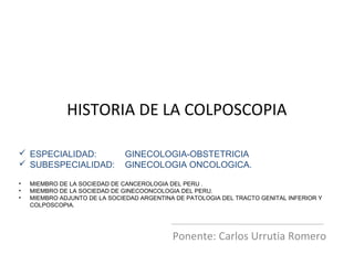 HISTORIA DE LA COLPOSCOPIA
Ponente: Carlos Urrutia Romero
 ESPECIALIDAD: GINECOLOGIA-OBSTETRICIA
 SUBESPECIALIDAD: GINECOLOGIA ONCOLOGICA.
• MIEMBRO DE LA SOCIEDAD DE CANCEROLOGIA DEL PERU .
• MIEMBRO DE LA SOCIEDAD DE GINECOONCOLOGIA DEL PERU.
• MIEMBRO ADJUNTO DE LA SOCIEDAD ARGENTINA DE PATOLOGIA DEL TRACTO GENITAL INFERIOR Y
COLPOSCOPIA.
 