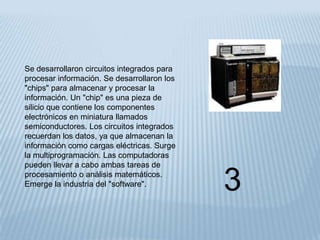 Se desarrollaron circuitos integrados para
procesar información. Se desarrollaron los
"chips" para almacenar y procesar la
información. Un "chip" es una pieza de
silicio que contiene los componentes
electrónicos en miniatura llamados
semiconductores. Los circuitos integrados
recuerdan los datos, ya que almacenan la
información como cargas eléctricas. Surge
la multiprogramación. Las computadoras
pueden llevar a cabo ambas tareas de
procesamiento o análisis matemáticos.
Emerge la industria del "software".          3
 