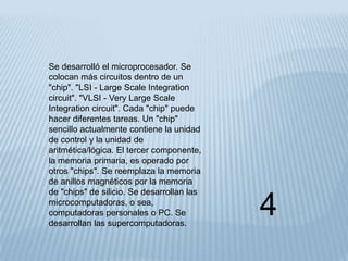 Se desarrolló el microprocesador. Se
colocan más circuitos dentro de un
"chip". "LSI - Large Scale Integration
circuit". "VLSI - Very Large Scale
Integration circuit". Cada "chip" puede
hacer diferentes tareas. Un "chip"
sencillo actualmente contiene la unidad
de control y la unidad de
aritmética/lógica. El tercer componente,
la memoria primaria, es operado por
otros "chips". Se reemplaza la memoria
de anillos magnéticos por la memoria
de "chips" de silicio. Se desarrollan las
microcomputadoras, o sea,
computadoras personales o PC. Se
desarrollan las supercomputadoras.
                                            4
 
