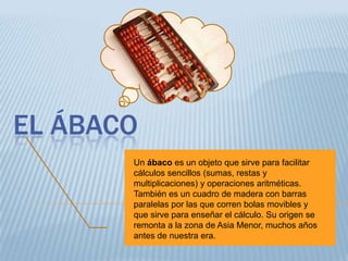 EL ÁBACO
       Un ábaco es un objeto que sirve para facilitar
       cálculos sencillos (sumas, restas y
       multiplicaciones) y operaciones aritméticas.
       También es un cuadro de madera con barras
       paralelas por las que corren bolas movibles y
       que sirve para enseñar el cálculo. Su origen se
       remonta a la zona de Asia Menor, muchos años
       antes de nuestra era.
 
