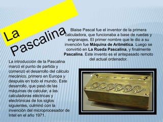 Blaise Pascal fue el inventor de la primera
                                calculadora, que funcionaba a base de ruedas y
                                  engranajes. El primer nombre que le dio a su
                               invención fue Máquina de Aritmética. Luego se
                                 convirtió en La Rueda Pascalina, y finalmente
                              Pascalina. Este invento es el antepasado remoto
                                               del actual ordenador.
La introducción de la Pascalina
marcó el punto de partida y
comenzó el desarrollo del cálculo
mecánico, primero en Europa y
después en todo el mundo. Este
desarrollo, que pasó de las
máquinas de calcular, a las
calculadoras eléctricas y
electrónicas de los siglos
siguientes, culminó con la
invención del microprocesador de
Intel en el año 1971.
 