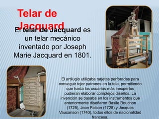 Telar de
 Jacquard
El telar de Jacquard es
   un telar mecánico
 inventado por Joseph
Marie Jacquard en 1801.


               El artilugio utilizaba tarjetas perforadas para
             conseguir tejer patrones en la tela, permitiendo
                  que hasta los usuarios más inexpertos
                pudieran elaborar complejos diseños. La
              invención se basaba en los instrumentos que
                anteriormente diseñaron Basile Bouchon
                  (1725), Jean Falcon (1728) y Jacques
             Vaucanson (1740), todos ellos de nacionalidad
                                   francesa.
 