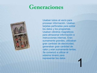 Usaban tubos al vacío para
procesar información. Usaban
tarjetas perforadas para entrar
los datos y los programas.
Usaban cilindros magnéticos
para almacenar información e
instrucciones internas. Eran
sumamente grandes, utilizaban
gran cantidad de electricidad,
generaban gran cantidad de
calor y eran sumamente lentas.
Se comenzó a utilizar el
sistema binario para
representar los datos


                                  1
 