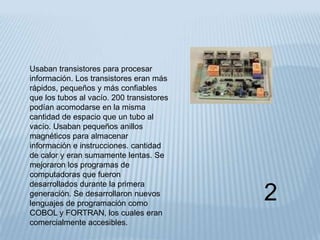 Usaban transistores para procesar
información. Los transistores eran más
rápidos, pequeños y más confiables
que los tubos al vacío. 200 transistores
podían acomodarse en la misma
cantidad de espacio que un tubo al
vacío. Usaban pequeños anillos
magnéticos para almacenar
información e instrucciones. cantidad
de calor y eran sumamente lentas. Se
mejoraron los programas de
computadoras que fueron
desarrollados durante la primera
generación. Se desarrollaron nuevos
lenguajes de programación como
                                           2
COBOL y FORTRAN, los cuales eran
comercialmente accesibles.
 