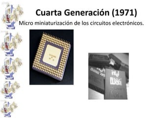 Cuarta Generación (1971)Reemplazo de las memorias con núcleos magnéticos, por las de chips de silicio y la colocación de Muchos más componentes en un Chip: producto de la micro miniaturización de los circuitos electrónicos.El tamaño reducido del microprocesador y de chips hizo posible la creación de las computadoras personales.
