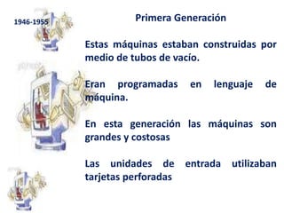 Primera Generación Estas máquinas estaban construidas por medio de tubos de vacío. Eran programadas en lenguaje de máquina.En esta generación las máquinas son grandes y costosasLas unidades de entrada utilizaban tarjetas perforadas 1946-1955