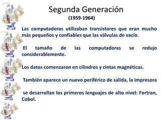 Segunda Generación(1959-1964)Las computadoras utilizaban transistores que eran mucho más pequeños y confiables que las válvulas de vacío. El tamaño de las computadoras se redujo considerablemente.		Los datos comenzaron en cilindros y cintas magnéticas. También aparece un nuevo periférico de salida, la impresora  se desarrollan los primeros lenguajes de alto nivel: Fortran, Cobol.	