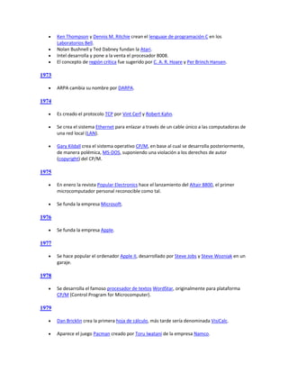     Ken Thompson y Dennis M. Ritchie crean el lenguaje de programación C en los
       Laboratorios Bell.
      Nolan Bushnell y Ted Dabney fundan la Atari.
      Intel desarrolla y pone a la venta el procesador 8008.
      El concepto de región crítica fue sugerido por C. A. R. Hoare y Per Brinch Hansen.

1973

      ARPA cambia su nombre por DARPA.

1974

      Es creado el protocolo TCP por Vint Cerf y Robert Kahn.

      Se crea el sistema Ethernet para enlazar a través de un cable único a las computadoras de
       una red local (LAN).

      Gary Kildall crea el sistema operativo CP/M, en base al cual se desarrolla posteriormente,
       de manera polémica, MS-DOS, suponiendo una violación a los derechos de autor
       (copyright) del CP/M.

1975

      En enero la revista Popular Electronics hace el lanzamiento del Altair 8800, el primer
       microcomputador personal reconocible como tal.

      Se funda la empresa Microsoft.

1976

      Se funda la empresa Apple.

1977

      Se hace popular el ordenador Apple II, desarrollado por Steve Jobs y Steve Wozniak en un
       garaje.

1978

      Se desarrolla el famoso procesador de textos WordStar, originalmente para plataforma
       CP/M (Control Program for Microcomputer).

1979

      Dan Bricklin crea la primera hoja de cálculo, más tarde sería denominada VisiCalc.

      Aparece el juego Pacman creado por Toru Iwatani de la empresa Namco.
 