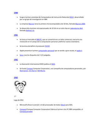1980

      Surge el primer prototipo de Computadora de Instrucción Reducida (RISC), desarrollado
       por un grupo de investigación en IBM.

      La empresa Mycron lanza la primera microcomputadora de 16 bits, llamada Mycron 2000.

      Se desarrolla el primer microprocesador de 32-bit en un solo chip en Laboratorios Bell,
       llamado Bellmac-32.

1981

      Se lanza al mercado el IBM PC, que se convertiría en un éxito comercial, marcaría una
       revolución en el campo de la computación personal y definiría nuevos estándares.

      Se termina de definir el protocolo TCP/IP.

      Apple presenta el primer computador personal que se vende a gran escala, el apple II.

      Sony crea los disquetes de 3 1/2 pulgadas.

1982

      La Asociación Internacional MIDI publica el MIDI.

      Se funda Compaq Computer Corporation, una compañía de computadoras personales, por
       Rod Canion, Jim Harris y Bill Murto.


1983




Logo de GNU

      Microsoft ofrece la versión 1.0 del procesador de textos Word para DOS.

      Compaq (Compaq Computer Corporation) fabrica el primer clon PC IBM compatible, el
       Compaq portable.
 