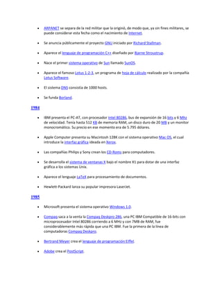     ARPANET se separa de la red militar que la originó, de modo que, ya sin fines militares, se
       puede considerar esta fecha como el nacimiento de Internet.

      Se anuncia públicamente el proyecto GNU iniciado por Richard Stallman.

      Aparece el lenguaje de programación C++ diseñado por Bjarne Stroustrup.

      Nace el primer sistema operativo de Sun llamado SunOS.

      Aparece el famoso Lotus 1-2-3, un programa de hoja de cálculo realizado por la compañía
       Lotus Software.

      El sistema DNS consistía de 1000 hosts.

      Se funda Borland.

1984

      IBM presenta el PC-AT, con procesador Intel 80286, bus de expansión de 16 bits y 6 Mhz
       de velocidad. Tenía hasta 512 KB de memoria RAM, un disco duro de 20 MB y un monitor
       monocromático. Su precio en ese momento era de 5.795 dólares.

      Apple Computer presenta su Macintosh 128K con el sistema operativo Mac OS, el cual
       introduce la interfaz gráfica ideada en Xerox.

      Las compañías Philips y Sony crean los CD-Roms para computadores.

      Se desarrolla el sistema de ventanas X bajo el nombre X1 para dotar de una interfaz
       gráfica a los sistemas Unix.

      Aparece el lenguaje LaTeX para procesamiento de documentos.

      Hewlett-Packard lanza su popular impresora LaserJet.

1985

      Microsoft presenta el sistema operativo Windows 1.0.

      Compaq saca a la venta la Compaq Deskpro 286, una PC IBM Compatible de 16-bits con
       microprocesador Intel 80286 corriendo a 6 MHz y con 7MB de RAM, fue
       considerablemente más rápida que una PC IBM. Fue la primera de la línea de
       computadoras Compaq Deskpro.

      Bertrand Meyer crea el lenguaje de programación Eiffel.

      Adobe crea el PostScript.
 
