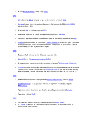     El ruso Alexey Pazhitnov crea el juego Tetris.

1986

      ISO estandariza SGML, lenguaje en que posteriormente se basaría XML.

      Compaq lanza el primer computador basado en el procesador de 32 bits Intel 80386,
       adelantándose a IBM.

      El lenguaje SQL es estandarizado por ANSI.

      Aparece el programa de cálculo algebraico de computadora MathCad.

      Se registra la primera patente base de codificación de lo que hoy conocemos como MP3.

      Compaq pone en venta la PC compatible Compaq Portable II, mucho más ligera y pequeña
       que su predecesora, usaba microprocesador de 8 MHz y 10MB de disco duro, y fue 30%
       más barata que la IBM PC/AT con disco rígido.

1987

      Se desarrolla la primera versión del actual protocolo X11.

      Larry Wall crea el lenguaje de programación Perl.

      El proyecto GNU crea el conjunto de compiladores llamado "GNU Compiler Collection".

      Compaq introdujo la primera PC basada en el nuevo microprocesador de Intel; el 80386 de
       32 bits, con la Compaq Portable 386 y la Compaq Portable III. Aún IBM no estaba usando
       este procesador. Compaq marcaba lo que se conocería como la era de los clones de PC.

1988

      Soft Warehouse desarrolla el programa de álgebra computacional llamado Derive.

      Stephen Wolfram y su equipo sacan al mercado la primera versión del programa
       Mathematica.

      Aparece el primer documento que describe lo que hoy se conoce como firewalls.

      Aparece el estándar XMS.

1989

      Creative Labs presenta la reconocida tarjeta de sonido Sound Blaster.
      T. E. Anderson estudia las cuestiones sobre el rendimiento de las hebras o hilos en
       sistemas operativos (threads).
 