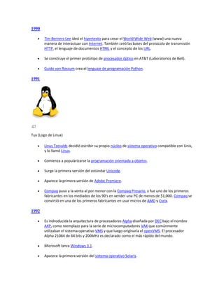 1990

      Tim Berners-Lee ideó el hipertexto para crear el World Wide Web (www) una nueva
       manera de interactuar con Internet. También creó las bases del protocolo de transmisión
       HTTP, el lenguaje de documentos HTML y el concepto de los URL.

      Se construye el primer prototipo de procesador óptico en AT&T (Laboratorios de Bell).

      Guido van Rossum crea el lenguaje de programación Python.

1991




Tux (Logo de Linux)

      Linus Torvalds decidió escribir su propio núcleo de sistema operativo compatible con Unix,
       y lo llamó Linux.

      Comienza a popularizarse la programación orientada a objetos.

      Surge la primera versión del estándar Unicode.

      Aparece la primera versión de Adobe Premiere.

      Compaq puso a la venta al por menor con la Compaq Presario, y fue uno de los primeros
       fabricantes en los mediados de los 90's en vender una PC de menos de $1,000. Compaq se
       convirtió en una de los primeros fabricantes en usar micros de AMD y Cyrix.

1992

      Es indroducida la arquitectura de procesadores Alpha diseñada por DEC bajo el nombre
       AXP, como reemplazo para la serie de microcomputadores VAX que comúnmente
       utilizaban el sistema operativo VMS y que luego originaría el openVMS. El procesador
       Alpha 21064 de 64 bits y 200MHz es declarado como el más rápido del mundo.

      Microsoft lanza Windows 3.1.

      Aparece la primera versión del sistema operativo Solaris.
 