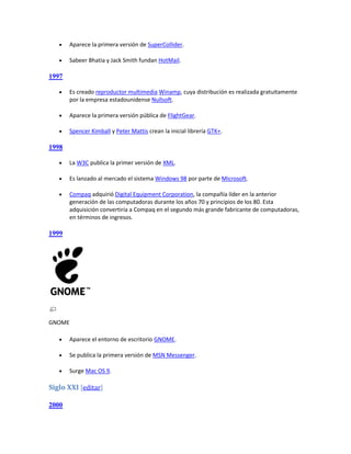    Aparece la primera versión de SuperCollider.

      Sabeer Bhatia y Jack Smith fundan HotMail.

1997

      Es creado reproductor multimedia Winamp, cuya distribución es realizada gratuitamente
       por la empresa estadounidense Nullsoft.

      Aparece la primera versión pública de FlightGear.

      Spencer Kimball y Peter Mattis crean la inicial librería GTK+.

1998

      La W3C publica la primer versión de XML.

      Es lanzado al mercado el sistema Windows 98 por parte de Microsoft.

      Compaq adquirió Digital Equipment Corporation, la compañía líder en la anterior
       generación de las computadoras durante los años 70 y principios de los 80. Esta
       adquisición convertiría a Compaq en el segundo más grande fabricante de computadoras,
       en términos de ingresos.

1999




GNOME

      Aparece el entorno de escritorio GNOME.

      Se publica la primera versión de MSN Messenger.

      Surge Mac OS 9.

Siglo XXI [editar]

2000
 