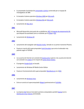     Es presentado el prototipo de computador cuántico construido por un equipo de
       investigadores de IBM.

      Es lanzado el sistema operativo Windows 2000 por Microsoft.

      Es lanzado el sistema operativo Windows Me por Microsoft.

      Lanzamiento de Mac OS X.

2001

      Microsoft desarrolla como parte de su plataforma .NET el lenguaje de programación C#,
       que después fue aprobado como un estándar por la ECMA e ISO.

      Lanzamiento de Windows XP.

2002

      Lanzamiento del navegador web Mozilla Firefox, llamado en un primer momento Phoenix.

      Puesta en marcha del supercomputador Earth Simulator que sería el ordenador más
       potente según el TOP500.

2005

      Los usuarios de Internet con conexión de banda ancha superan a los usuarios de internet
       con conexión vía módem en la mayoría de países desarrollados.

      El programa Google Earth es lanzado.

      Lanzamiento de Windows XP Media Center Edition

      Puesta en funcionamiento del supercomputador MareNostrum en el BSC.

2006

      Lanzamiento de Windows Vista

      Entra en servicio el supercomputador Magerit perteneciente al CeSViMa.


2007

      La empresa Dell lanza al mercado la primera computadora portátil (laptop) con la
       distribución Linux Ubuntu preinstalada.
 