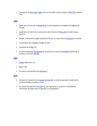     La empresa de Steve Jobs, Apple, lanza al mercado la nueva versión el Mac OS X Leopard
       10.5


2008

      Apple lanza al mercado la MacBook Air la cual al parecer es la laptop más delgada del
       mundo.

      Apple lanza el móvil más revolucionario de la historia el iPhone 3G en toda Europa y
       América

      Google, contrarresta a Apple lanzando el G1 con su nuevo sistema Android para moviles

      Lanzamiento del navegador Google Chrome

      Lanzamiento de KDE 4.0.

      El supercomputador Roadrunner es el primero en superar el PetaFLOP alcanzando el
       número 1 en la lista TOP500.

2009

      Debian GNU/Linux 5.0

      KDE 4.2 RC

      Se espera el lanzamiento de Windows 7

2010

      Se espera el lanzamiento de Google Chrome OS, un sistema operativo creado por la
       empresa Google y basado en Linux.

      Se espera el lanzamiento de USB 3.0, que representa un avance en velocidad de
       transmisión de datos entre el aparato y la computadora.
 