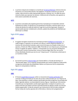    La primera máquina de multiplicar se inventó por Sir Samuel Morland, entonces Amo de
       mecánicas a la corte de Rey Charles II de Inglaterra. El aparato constó de una serie de
       ruedas, cada una de las cuales representaba decenas, centenas, etc. Un alfiler de acero
       movía los diales para ejecutar los cálculos. A diferencia de la Pascalina, este aparato no
       tenía avance automático de columnas.

1673

      La primera calculadora de propósito general fue inventada por el matemático alemán
       Gottfried von Leibniz. El aparato era una partida de la Pascalina, mientras opera usa un
       cilindro de dientes (la rueda de Leibniz) en lugar de la serie de engranajes. Aunque el
       aparato podía ejecutar multiplicación y división, padeció de problemas de fiabilidad que
       disminuyó su utilidad.

Siglo XVIII [editar]

1769

      El Jugador de Ajedrez Autómata fue inventado por Barón Wolfgang von Kempelen, un
       noble húngaro. El aparato y sus secretos se le dieron a Johann Nepomuk Maelzel, un
       inventor de instrumentos musicales, quien recorrió Europa y los Estados Unidos con el
       aparato, a finales de 1700 y temprano 1800. Pretendió ser una máquina pura, el Autómata
       incluía un jugador de ajedrez "robótico". El Automatón era una sensación dondequiera
       que iba, pero muchos comentaristas, incluso el famoso Edgar Allan Poe, han escrito
       críticas detalladas diciendo que ese era una "máquina pura". El Autómata se destruyó en
       un incendio en 1856.

1777

      Se inventó la primera máquina lógica por Charles Mahon, el Conde de Stanhope. El
       "demostrador lógico" era un aparato tamaño bolsillo que resolvía silogismos tradicionales
       y preguntas elementales de probabilidad. Mahon es el precursor de los componentes
       lógicos en computadoras modernas.

Siglo XIX [editar]

1801

      El francés Joseph Marie Jacquard, utilizó un mecanismo de tarjetas perforadas para
       controlar el dibujo formado por los hilos de las telas confeccionadas por una máquina de
       tejer. Estas plantillas o moldes metálicos perforados permitían programar las puntadas del
       tejido, logrando obtener una diversidad de tramas y figuras. Inspirado por instrumentos
       musicales que se programaban usando papel agujereado, la máquina se parecía a una
       atadura del telar que podría controlar automáticamente los dibujos usando una línea de
       tarjetas agujereadas. La idea de Jacquard, que revolucionó el hilar de seda, estaba por
       formar la base de muchos aparatos de la informática e idiomas de la programación.
 