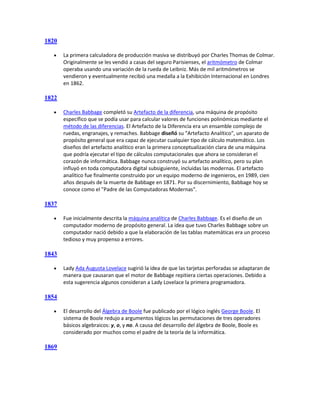 1820

      La primera calculadora de producción masiva se distribuyó por Charles Thomas de Colmar.
       Originalmente se les vendió a casas del seguro Parisienses, el aritmómetro de Colmar
       operaba usando una variación de la rueda de Leibniz. Más de mil aritmómetros se
       vendieron y eventualmente recibió una medalla a la Exhibición Internacional en Londres
       en 1862.

1822

      Charles Babbage completó su Artefacto de la diferencia, una máquina de propósito
       específico que se podía usar para calcular valores de funciones polinómicas mediante el
       método de las diferencias. El Artefacto de la Diferencia era un ensamble complejo de
       ruedas, engranajes, y remaches. Babbage diseñó su "Artefacto Analítico", un aparato de
       propósito general que era capaz de ejecutar cualquier tipo de cálculo matemático. Los
       diseños del artefacto analítico eran la primera conceptualización clara de una máquina
       que podría ejecutar el tipo de cálculos computacionales que ahora se consideran el
       corazón de informática. Babbage nunca construyó su artefacto analítico, pero su plan
       influyó en toda computadora digital subsiguiente, incluidas las modernas. El artefacto
       analítico fue finalmente construido por un equipo moderno de ingenieros, en 1989, cien
       años después de la muerte de Babbage en 1871. Por su discernimiento, Babbage hoy se
       conoce como el "Padre de las Computadoras Modernas".

1837

      Fue inicialmente descrita la máquina analítica de Charles Babbage. Es el diseño de un
       computador moderno de propósito general. La idea que tuvo Charles Babbage sobre un
       computador nació debido a que la elaboración de las tablas matemáticas era un proceso
       tedioso y muy propenso a errores.

1843

      Lady Ada Augusta Lovelace sugirió la idea de que las tarjetas perforadas se adaptaran de
       manera que causaran que el motor de Babbage repitiera ciertas operaciones. Debido a
       esta sugerencia algunos consideran a Lady Lovelace la primera programadora.

1854

      El desarrollo del Álgebra de Boole fue publicado por el lógico inglés George Boole. El
       sistema de Boole redujo a argumentos lógicos las permutaciones de tres operadores
       básicos algebraicos: y, o, y no. A causa del desarrollo del álgebra de Boole, Boole es
       considerado por muchos como el padre de la teoría de la informática.

1869
 