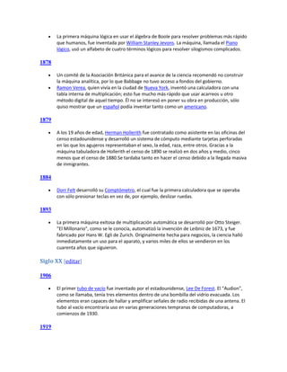    La primera máquina lógica en usar el álgebra de Boole para resolver problemas más rápido
       que humanos, fue inventada por William Stanley Jevons. La máquina, llamada el Piano
       lógico, usó un alfabeto de cuatro términos lógicos para resolver silogismos complicados.

1878

      Un comité de la Asociación Británica para el avance de la ciencia recomendó no construir
       la máquina analítica, por lo que Babbage no tuvo acceso a fondos del gobierno.
      Ramon Verea, quien vivía en la ciudad de Nueva York, inventó una calculadora con una
       tabla interna de multiplicación; esto fue mucho más rápido que usar acarreos u otro
       método digital de aquel tiempo. Él no se interesó en poner su obra en producción, sólo
       quiso mostrar que un español podía inventar tanto como un americano.

1879

      A los 19 años de edad, Herman Hollerith fue contratado como asistente en las oficinas del
       censo estadounidense y desarrolló un sistema de cómputo mediante tarjetas perforadas
       en las que los agujeros representaban el sexo, la edad, raza, entre otros. Gracias a la
       máquina tabuladora de Hollerith el censo de 1890 se realizó en dos años y medio, cinco
       menos que el censo de 1880.Se tardaba tanto en hacer el censo debido a la llegada masiva
       de inmigrantes.

1884

      Dorr Felt desarrolló su Comptómetro, el cual fue la primera calculadora que se operaba
       con sólo presionar teclas en vez de, por ejemplo, deslizar ruedas.

1893

      La primera máquina exitosa de multiplicación automática se desarrolló por Otto Steiger.
       "El Millonario", como se le conocía, automatizó la invención de Leibniz de 1673, y fue
       fabricado por Hans W. Egli de Zurich. Originalmente hecha para negocios, la ciencia halló
       inmediatamente un uso para el aparato, y varios miles de ellos se vendieron en los
       cuarenta años que siguieron.

Siglo XX [editar]

1906

      El primer tubo de vacío fue inventado por el estadounidense, Lee De Forest. El "Audion",
       como se llamaba, tenía tres elementos dentro de una bombilla del vidrio evacuada. Los
       elementos eran capaces de hallar y amplificar señales de radio recibidas de una antena. El
       tubo al vacío encontraría uso en varias generaciones tempranas de computadoras, a
       comienzos de 1930.

1919
 