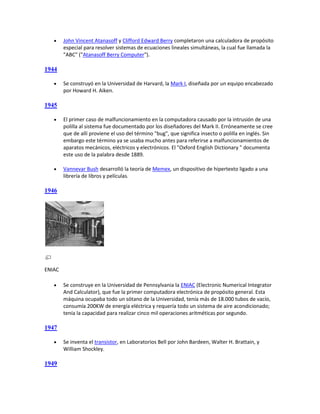     John Vincent Atanasoff y Clifford Edward Berry completaron una calculadora de propósito
        especial para resolver sistemas de ecuaciones lineales simultáneas, la cual fue llamada la
        "ABC" ("Atanasoff Berry Computer").

1944

       Se construyó en la Universidad de Harvard, la Mark I, diseñada por un equipo encabezado
        por Howard H. Aiken.

1945

       El primer caso de malfuncionamiento en la computadora causado por la intrusión de una
        polilla al sistema fue documentado por los diseñadores del Mark II. Erróneamente se cree
        que de allí proviene el uso del término "bug", que significa insecto o polilla en inglés. Sin
        embargo este término ya se usaba mucho antes para referirse a malfuncionamientos de
        aparatos mecánicos, eléctricos y electrónicos. El "Oxford English Dictionary " documenta
        este uso de la palabra desde 1889.

       Vannevar Bush desarrolló la teoría de Memex, un dispositivo de hipertexto ligado a una
        librería de libros y películas.

1946




ENIAC

       Se construye en la Universidad de Pennsylvania la ENIAC (Electronic Numerical Integrator
        And Calculator), que fue la primer computadora electrónica de propósito general. Esta
        máquina ocupaba todo un sótano de la Universidad, tenía más de 18.000 tubos de vacío,
        consumía 200KW de energía eléctrica y requería todo un sistema de aire acondicionado;
        tenía la capacidad para realizar cinco mil operaciones aritméticas por segundo.

1947

       Se inventa el transistor, en Laboratorios Bell por John Bardeen, Walter H. Brattain, y
        William Shockley.

1949
 