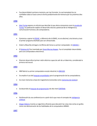     Fue desarrollada la primera memoria, por Jay Forrester, la cual reemplazó los no
       confiables tubos al vacío como la forma predominante de memoria por los próximos diez
       años.

1950

      Alan Turing expone un artículo que describe lo que ahora conocemos como la prueba de
       Turing. Su publicación explora el desarrollo natural y potencial de la inteligencia y
       comunicación humana y de computadoras.

1951

      Comienza a operar la EDVAC, a diferencia de la ENIAC, no era decimal, sino binaria y tuvo
       el primer programa diseñado para ser almacenado.

      Eckert y Mauchly entregan a la Oficina del Censo su primer computador: el UNIVAC I.

      El Sistema A-0 fue inventado por Grace Murray Hopper. Fue el compilador desarrollado
       para una computadora electrónica.

1952

      Shannon desarrolla el primer ratón eléctrico capaz de salir de un laberinto, considerada la
       primera red neural.

1953

      IBM fabricó su primer computadora escala industrial, la IBM 650

      Se amplía el uso del lenguaje ensamblador para la programación de las computadoras.

      Se crean memorias a base de magnetismo (conocidas como memorias de núcleos).

1954

      Se desarrolla el lenguaje de programación de alto nivel FORTRAN.

1956

      Darthmouth da una conferencia en a partir de la que nace el concepto de inteligencia
       artificial.

      Edsger Dijkstra inventa un algoritmo eficiente para descubrir las rutas más cortas en grafos
       como una demostración de las habilidades de la computadora ARMAC.

1957
 