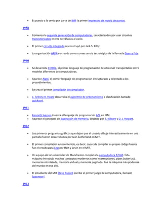     Es puesta a la venta por parte de IBM la primer impresora de matriz de puntos.

1958

      Comienza la segunda generación de computadoras, caracterizados por usar circuitos
       transistorizados en vez de válvulas al vacío.

      El primer circuito integrado se construyó por Jack S. Kilby.

      La organización ARPA es creada como consecuencia tecnológica de la llamada Guerra Fría.

1960

      Se desarrolla COBOL, el primer lenguaje de programación de alto nivel transportable entre
       modelos diferentes de computadoras.

      Aparece Algol, el primer lenguaje de programación estructurado y orientado a los
       procedimientos.

      Se crea el primer compilador de compilador.

      C. Antony R. Hoare desarrolla el algoritmo de ordenamiento o clasificación llamado
       quicksort.

1961

      Kenneth Iverson inventa el lenguaje de programación APL en IBM.
      Aparece el concepto de paginación de memoria, descrito por T. Kilburn y D. J. Howart.

1962

      Los primeros programas gráficos que dejan que el usuario dibuje interactivamente en una
       pantalla fueron desarrollados por Iván Sutherland en MIT.

      El primer compilador autocontenido, es decir, capaz de compilar su propio código fuente
       fue el creado para Lisp por Hart y Levin en el MIT.

      Un equipo de la Universidad de Manchester completa la computadora ATLAS. Esta
       máquina introdujo muchos conceptos modernos como interrupciones, pipes (tuberías),
       memoria entrelazada, memoria virtual y memoria paginada. Fue la máquina más poderosa
       del mundo en ese año.

      El estudiante del MIT Steve Russell escribe el primer juego de computadora, llamado
       Spacewar!.

1963
 