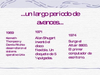 ...un largo periodo de avances... 1969 Kenneth Thompson y Dennis Ritchie desarrollaron el sistema operativo Unix 1971 Alan Shugart inventó el disco flexible. Un disquete de 5 ¼ pulgadas. 1974 Surge el Altair 8800. El primer computador de escritorio. 