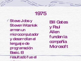 1975 Steve Jobs y Steven Wozniak arman un microcomputador y desarrollan el lenguaje de programación Basic. El resultado fue el primer compytador Apple. Bill Gates y Paul Allen fundan la compañía Microsoft 