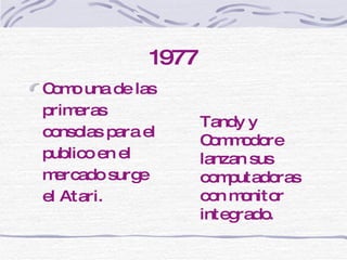 1977 Como una de las primeras consolas para el publico en el mercado  surge el Atari.  Tandy y Commodore lanzan sus computadoras con monitor integrado. 