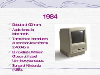 1984 Debuta el CD-rom.  Apple lanza la Macintosh.  También se introducen al mercado los módems 2,400kb/s.  El novelista William Gibson utiliza el t é rmino cyberspace. Surge el  Nintendo (NES). 