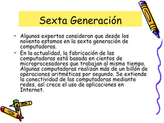 Sexta Generación Algunos expertos consideran que desde los noventa estamos en la sexta generación de computadoras. En la actualidad, la fabricación de las computadoras está basada en cientos de microprocesadores que trabajan al mismo tiempo. Algunas computadoras realizan más de un billón de operaciones aritméticas por segundo. Se extiende la conectividad de las computadoras mediante redes, así crece el uso de aplicaciones en Internet. 