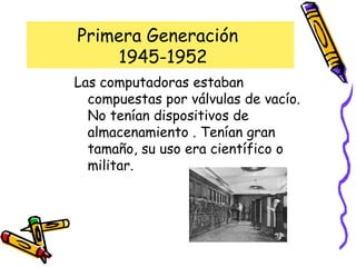 Primera Generación   1945-1952 Las computadoras estaban compuestas por válvulas de vacío. No tenían dispositivos de almacenamiento . Tenían gran tamaño, su uso era científico o militar. 