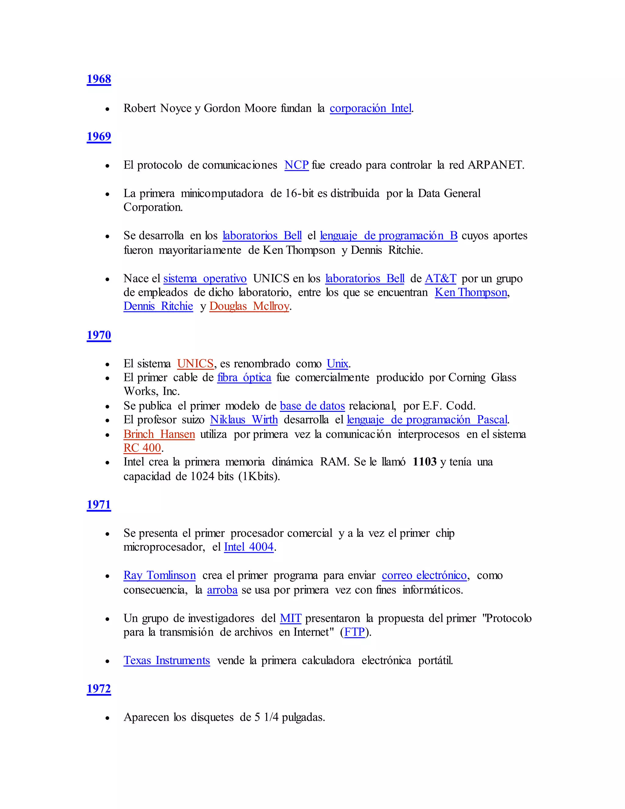 1968
 Robert Noyce y Gordon Moore fundan la corporación Intel.
1969
 El protocolo de comunicaciones NCP fue creado para controlar la red ARPANET.
 La primera minicomputadora de 16-bit es distribuida por la Data General
Corporation.
 Se desarrolla en los laboratorios Bell el lenguaje de programación B cuyos aportes
fueron mayoritariamente de Ken Thompson y Dennis Ritchie.
 Nace el sistema operativo UNICS en los laboratorios Bell de AT&T por un grupo
de empleados de dicho laboratorio, entre los que se encuentran Ken Thompson,
Dennis Ritchie y Douglas Mcllroy.
1970
 El sistema UNICS, es renombrado como Unix.
 El primer cable de fibra óptica fue comercialmente producido por Corning Glass
Works, Inc.
 Se publica el primer modelo de base de datos relacional, por E.F. Codd.
 El profesor suizo Niklaus Wirth desarrolla el lenguaje de programación Pascal.
 Brinch Hansen utiliza por primera vez la comunicación interprocesos en el sistema
RC 400.
 Intel crea la primera memoria dinámica RAM. Se le llamó 1103 y tenía una
capacidad de 1024 bits (1Kbits).
1971
 Se presenta el primer procesador comercial y a la vez el primer chip
microprocesador, el Intel 4004.
 Ray Tomlinson crea el primer programa para enviar correo electrónico, como
consecuencia, la arroba se usa por primera vez con fines informáticos.
 Un grupo de investigadores del MIT presentaron la propuesta del primer "Protocolo
para la transmisión de archivos en Internet" (FTP).
 Texas Instruments vende la primera calculadora electrónica portátil.
1972
 Aparecen los disquetes de 5 1/4 pulgadas.
 