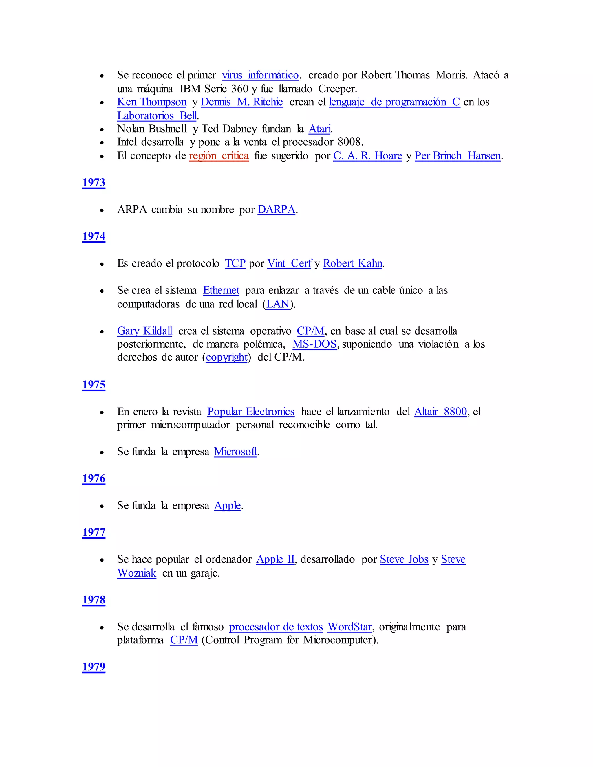  Se reconoce el primer virus informático, creado por Robert Thomas Morris. Atacó a
una máquina IBM Serie 360 y fue llamado Creeper.
 Ken Thompson y Dennis M. Ritchie crean el lenguaje de programación C en los
Laboratorios Bell.
 Nolan Bushnell y Ted Dabney fundan la Atari.
 Intel desarrolla y pone a la venta el procesador 8008.
 El concepto de región crítica fue sugerido por C. A. R. Hoare y Per Brinch Hansen.
1973
 ARPA cambia su nombre por DARPA.
1974
 Es creado el protocolo TCP por Vint Cerf y Robert Kahn.
 Se crea el sistema Ethernet para enlazar a través de un cable único a las
computadoras de una red local (LAN).
 Gary Kildall crea el sistema operativo CP/M, en base al cual se desarrolla
posteriormente, de manera polémica, MS-DOS, suponiendo una violación a los
derechos de autor (copyright) del CP/M.
1975
 En enero la revista Popular Electronics hace el lanzamiento del Altair 8800, el
primer microcomputador personal reconocible como tal.
 Se funda la empresa Microsoft.
1976
 Se funda la empresa Apple.
1977
 Se hace popular el ordenador Apple II, desarrollado por Steve Jobs y Steve
Wozniak en un garaje.
1978
 Se desarrolla el famoso procesador de textos WordStar, originalmente para
plataforma CP/M (Control Program for Microcomputer).
1979
 