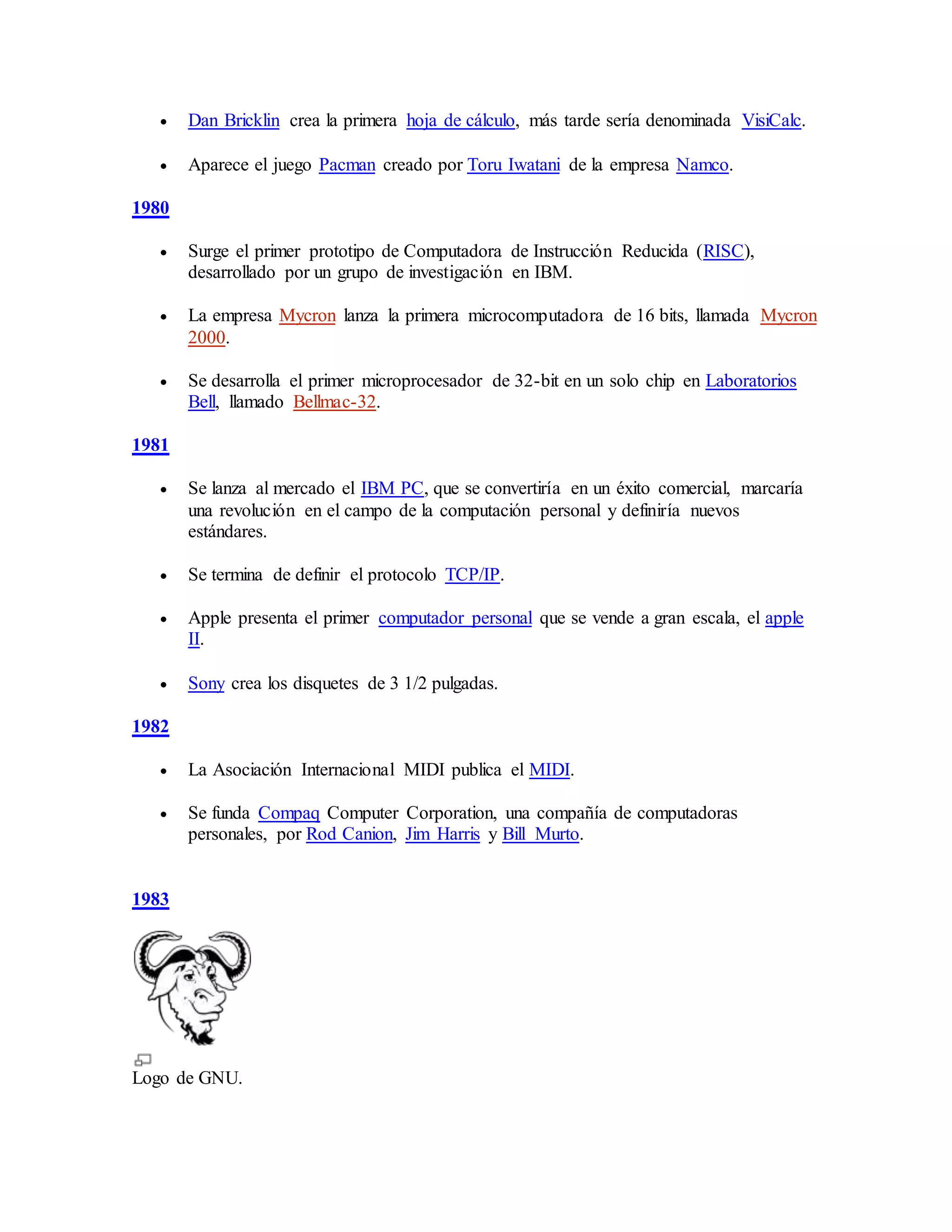  Dan Bricklin crea la primera hoja de cálculo, más tarde sería denominada VisiCalc.
 Aparece el juego Pacman creado por Toru Iwatani de la empresa Namco.
1980
 Surge el primer prototipo de Computadora de Instrucción Reducida (RISC),
desarrollado por un grupo de investigación en IBM.
 La empresa Mycron lanza la primera microcomputadora de 16 bits, llamada Mycron
2000.
 Se desarrolla el primer microprocesador de 32-bit en un solo chip en Laboratorios
Bell, llamado Bellmac-32.
1981
 Se lanza al mercado el IBM PC, que se convertiría en un éxito comercial, marcaría
una revolución en el campo de la computación personal y definiría nuevos
estándares.
 Se termina de definir el protocolo TCP/IP.
 Apple presenta el primer computador personal que se vende a gran escala, el apple
II.
 Sony crea los disquetes de 3 1/2 pulgadas.
1982
 La Asociación Internacional MIDI publica el MIDI.
 Se funda Compaq Computer Corporation, una compañía de computadoras
personales, por Rod Canion, Jim Harris y Bill Murto.
1983
Logo de GNU.
 
