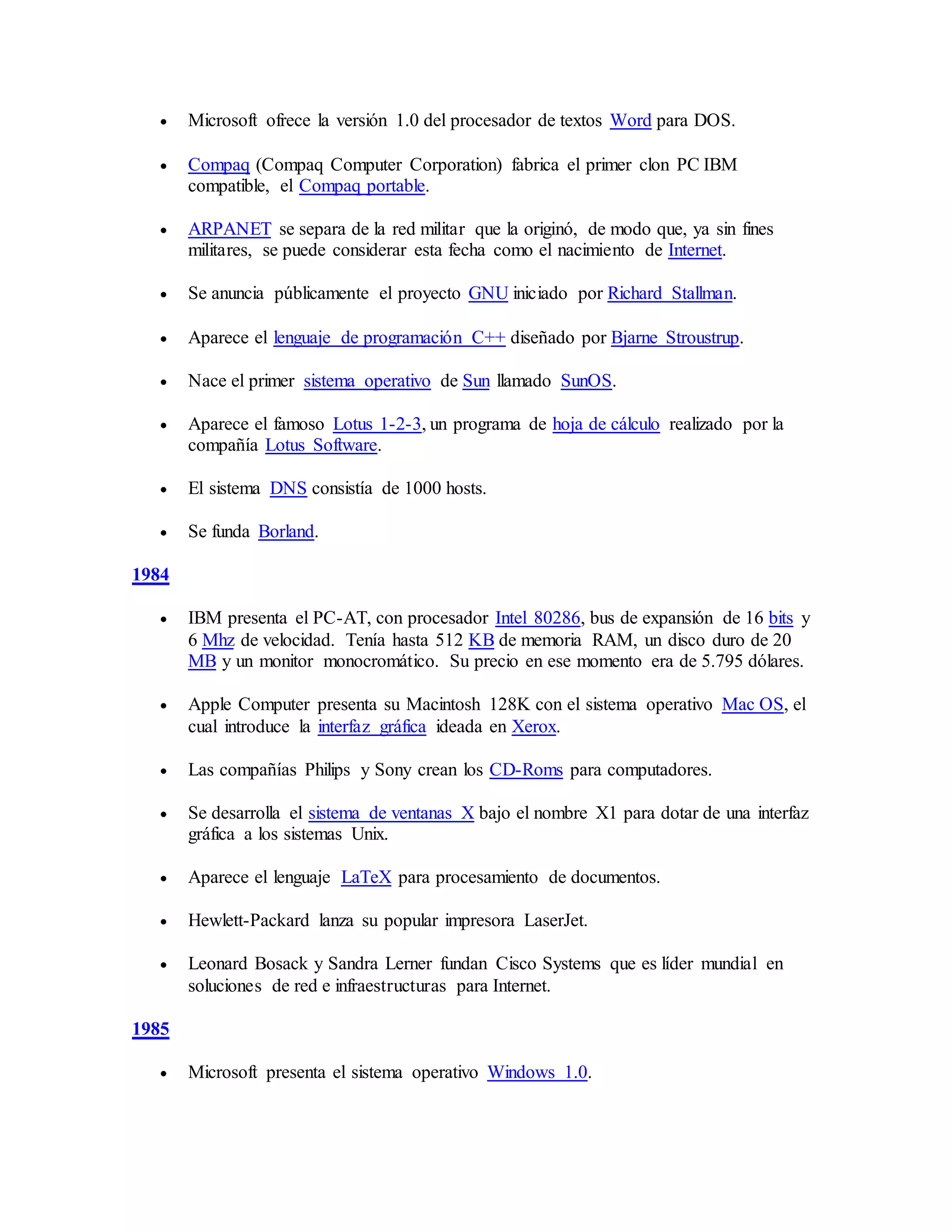  Microsoft ofrece la versión 1.0 del procesador de textos Word para DOS.
 Compaq (Compaq Computer Corporation) fabrica el primer clon PC IBM
compatible, el Compaq portable.
 ARPANET se separa de la red militar que la originó, de modo que, ya sin fines
militares, se puede considerar esta fecha como el nacimiento de Internet.
 Se anuncia públicamente el proyecto GNU iniciado por Richard Stallman.
 Aparece el lenguaje de programación C++ diseñado por Bjarne Stroustrup.
 Nace el primer sistema operativo de Sun llamado SunOS.
 Aparece el famoso Lotus 1-2-3, un programa de hoja de cálculo realizado por la
compañía Lotus Software.
 El sistema DNS consistía de 1000 hosts.
 Se funda Borland.
1984
 IBM presenta el PC-AT, con procesador Intel 80286, bus de expansión de 16 bits y
6 Mhz de velocidad. Tenía hasta 512 KB de memoria RAM, un disco duro de 20
MB y un monitor monocromático. Su precio en ese momento era de 5.795 dólares.
 Apple Computer presenta su Macintosh 128K con el sistema operativo Mac OS, el
cual introduce la interfaz gráfica ideada en Xerox.
 Las compañías Philips y Sony crean los CD-Roms para computadores.
 Se desarrolla el sistema de ventanas X bajo el nombre X1 para dotar de una interfaz
gráfica a los sistemas Unix.
 Aparece el lenguaje LaTeX para procesamiento de documentos.
 Hewlett-Packard lanza su popular impresora LaserJet.
 Leonard Bosack y Sandra Lerner fundan Cisco Systems que es líder mundial en
soluciones de red e infraestructuras para Internet.
1985
 Microsoft presenta el sistema operativo Windows 1.0.
 