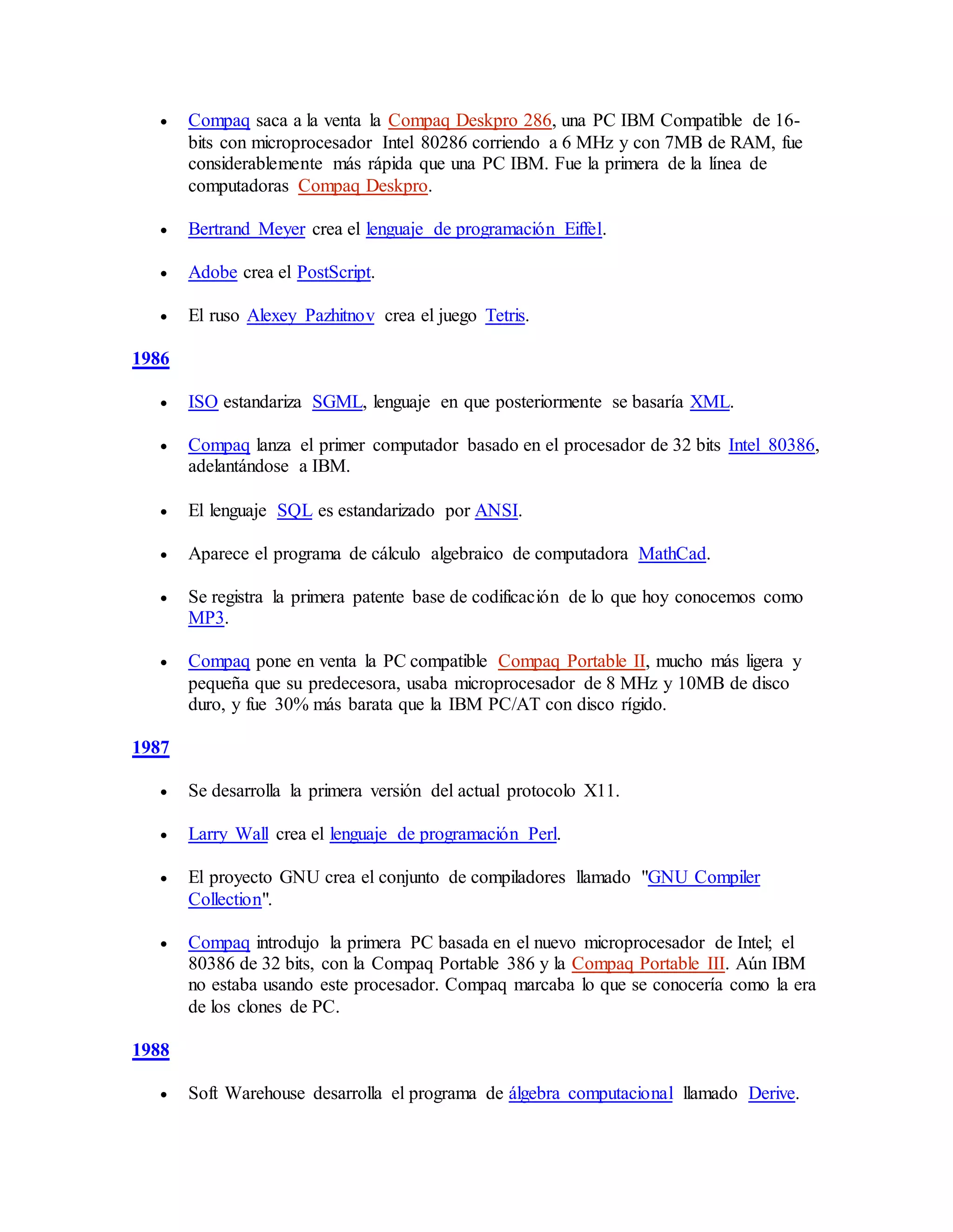  Compaq saca a la venta la Compaq Deskpro 286, una PC IBM Compatible de 16-
bits con microprocesador Intel 80286 corriendo a 6 MHz y con 7MB de RAM, fue
considerablemente más rápida que una PC IBM. Fue la primera de la línea de
computadoras Compaq Deskpro.
 Bertrand Meyer crea el lenguaje de programación Eiffel.
 Adobe crea el PostScript.
 El ruso Alexey Pazhitnov crea el juego Tetris.
1986
 ISO estandariza SGML, lenguaje en que posteriormente se basaría XML.
 Compaq lanza el primer computador basado en el procesador de 32 bits Intel 80386,
adelantándose a IBM.
 El lenguaje SQL es estandarizado por ANSI.
 Aparece el programa de cálculo algebraico de computadora MathCad.
 Se registra la primera patente base de codificación de lo que hoy conocemos como
MP3.
 Compaq pone en venta la PC compatible Compaq Portable II, mucho más ligera y
pequeña que su predecesora, usaba microprocesador de 8 MHz y 10MB de disco
duro, y fue 30% más barata que la IBM PC/AT con disco rígido.
1987
 Se desarrolla la primera versión del actual protocolo X11.
 Larry Wall crea el lenguaje de programación Perl.
 El proyecto GNU crea el conjunto de compiladores llamado "GNU Compiler
Collection".
 Compaq introdujo la primera PC basada en el nuevo microprocesador de Intel; el
80386 de 32 bits, con la Compaq Portable 386 y la Compaq Portable III. Aún IBM
no estaba usando este procesador. Compaq marcaba lo que se conocería como la era
de los clones de PC.
1988
 Soft Warehouse desarrolla el programa de álgebra computacional llamado Derive.
 