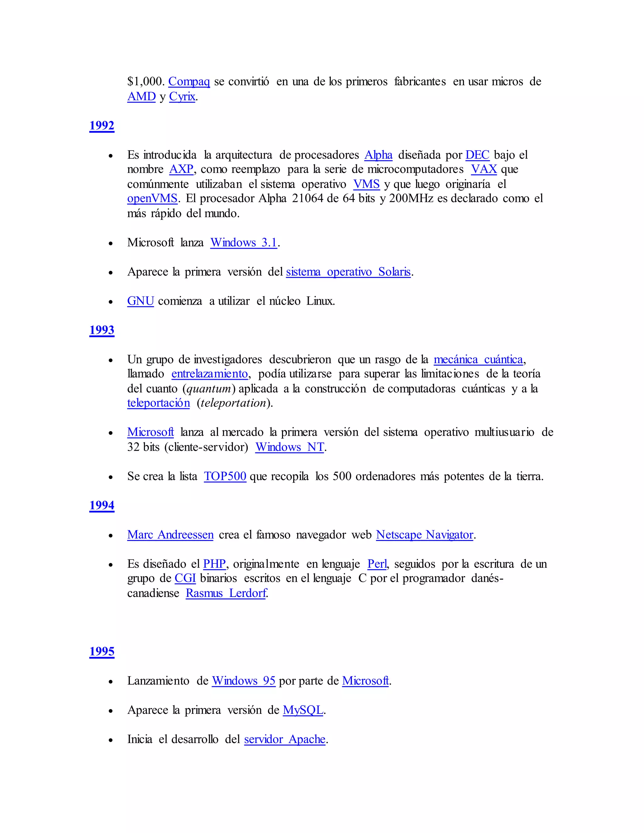 $1,000. Compaq se convirtió en una de los primeros fabricantes en usar micros de
AMD y Cyrix.
1992
 Es introducida la arquitectura de procesadores Alpha diseñada por DEC bajo el
nombre AXP, como reemplazo para la serie de microcomputadores VAX que
comúnmente utilizaban el sistema operativo VMS y que luego originaría el
openVMS. El procesador Alpha 21064 de 64 bits y 200MHz es declarado como el
más rápido del mundo.
 Microsoft lanza Windows 3.1.
 Aparece la primera versión del sistema operativo Solaris.
 GNU comienza a utilizar el núcleo Linux.
1993
 Un grupo de investigadores descubrieron que un rasgo de la mecánica cuántica,
llamado entrelazamiento, podía utilizarse para superar las limitaciones de la teoría
del cuanto (quantum) aplicada a la construcción de computadoras cuánticas y a la
teleportación (teleportation).
 Microsoft lanza al mercado la primera versión del sistema operativo multiusuario de
32 bits (cliente-servidor) Windows NT.
 Se crea la lista TOP500 que recopila los 500 ordenadores más potentes de la tierra.
1994
 Marc Andreessen crea el famoso navegador web Netscape Navigator.
 Es diseñado el PHP, originalmente en lenguaje Perl, seguidos por la escritura de un
grupo de CGI binarios escritos en el lenguaje C por el programador danés-
canadiense Rasmus Lerdorf.
1995
 Lanzamiento de Windows 95 por parte de Microsoft.
 Aparece la primera versión de MySQL.
 Inicia el desarrollo del servidor Apache.
 