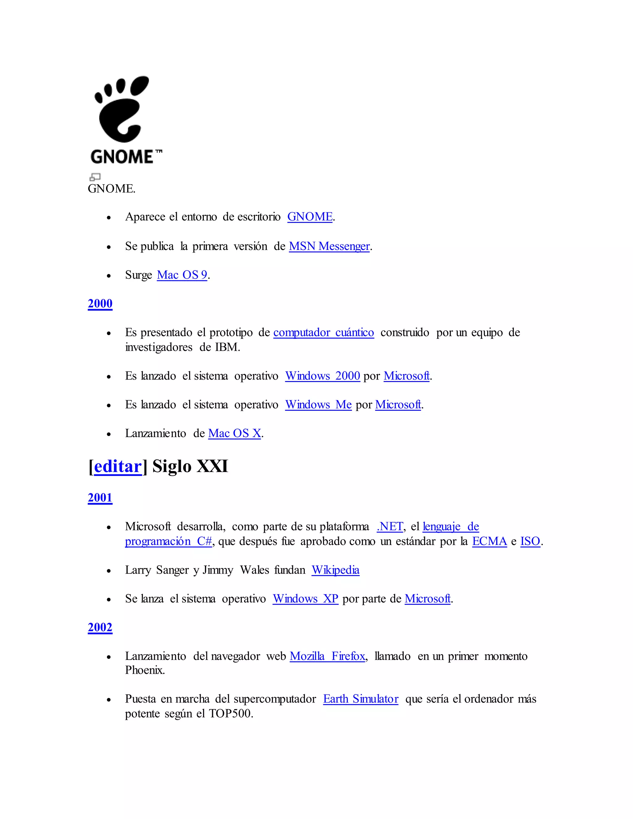 GNOME.
 Aparece el entorno de escritorio GNOME.
 Se publica la primera versión de MSN Messenger.
 Surge Mac OS 9.
2000
 Es presentado el prototipo de computador cuántico construido por un equipo de
investigadores de IBM.
 Es lanzado el sistema operativo Windows 2000 por Microsoft.
 Es lanzado el sistema operativo Windows Me por Microsoft.
 Lanzamiento de Mac OS X.
[editar] Siglo XXI
2001
 Microsoft desarrolla, como parte de su plataforma .NET, el lenguaje de
programación C#, que después fue aprobado como un estándar por la ECMA e ISO.
 Larry Sanger y Jimmy Wales fundan Wikipedia
 Se lanza el sistema operativo Windows XP por parte de Microsoft.
2002
 Lanzamiento del navegador web Mozilla Firefox, llamado en un primer momento
Phoenix.
 Puesta en marcha del supercomputador Earth Simulator que sería el ordenador más
potente según el TOP500.
 