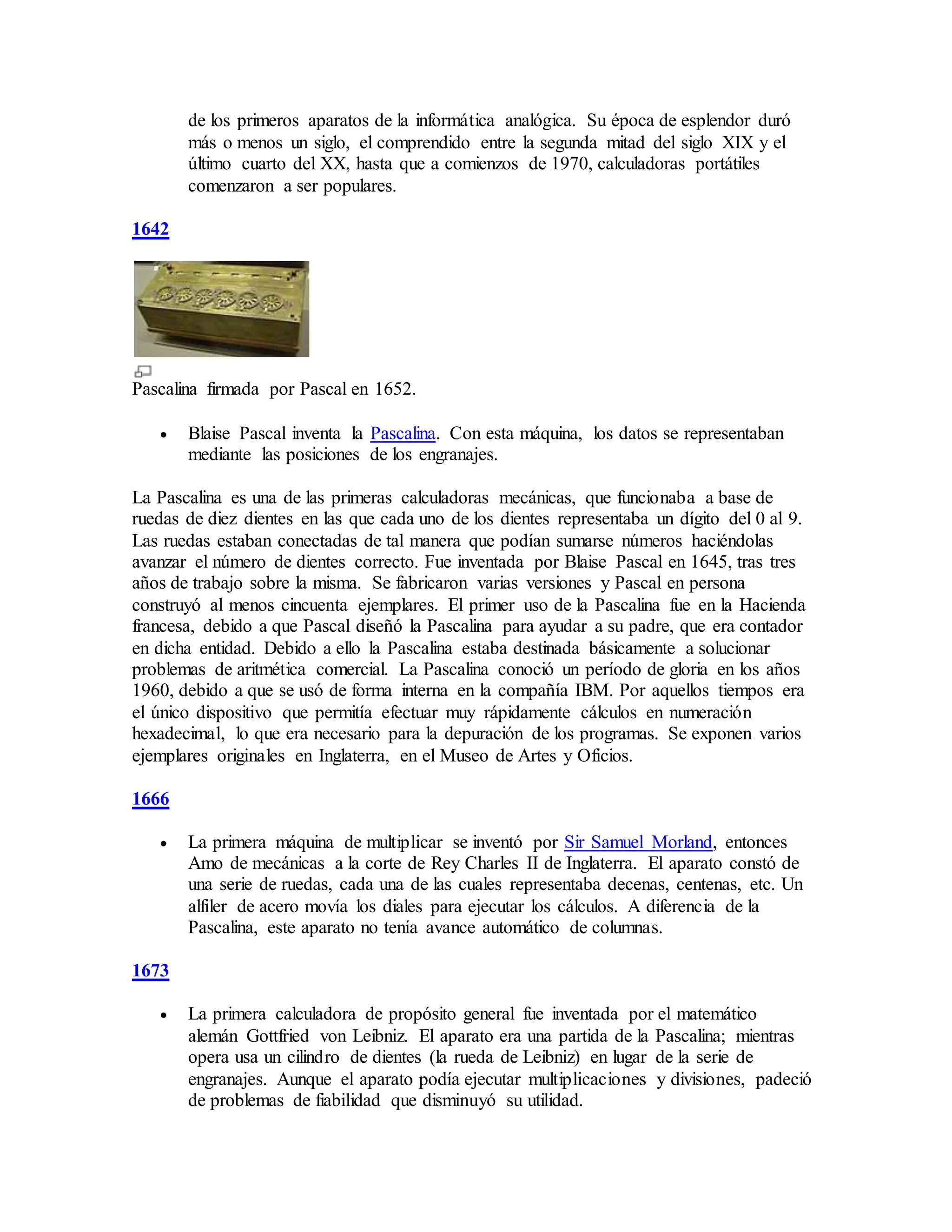de los primeros aparatos de la informática analógica. Su época de esplendor duró
más o menos un siglo, el comprendido entre la segunda mitad del siglo XIX y el
último cuarto del XX, hasta que a comienzos de 1970, calculadoras portátiles
comenzaron a ser populares.
1642
Pascalina firmada por Pascal en 1652.
 Blaise Pascal inventa la Pascalina. Con esta máquina, los datos se representaban
mediante las posiciones de los engranajes.
La Pascalina es una de las primeras calculadoras mecánicas, que funcionaba a base de
ruedas de diez dientes en las que cada uno de los dientes representaba un dígito del 0 al 9.
Las ruedas estaban conectadas de tal manera que podían sumarse números haciéndolas
avanzar el número de dientes correcto. Fue inventada por Blaise Pascal en 1645, tras tres
años de trabajo sobre la misma. Se fabricaron varias versiones y Pascal en persona
construyó al menos cincuenta ejemplares. El primer uso de la Pascalina fue en la Hacienda
francesa, debido a que Pascal diseñó la Pascalina para ayudar a su padre, que era contador
en dicha entidad. Debido a ello la Pascalina estaba destinada básicamente a solucionar
problemas de aritmética comercial. La Pascalina conoció un período de gloria en los años
1960, debido a que se usó de forma interna en la compañía IBM. Por aquellos tiempos era
el único dispositivo que permitía efectuar muy rápidamente cálculos en numeración
hexadecimal, lo que era necesario para la depuración de los programas. Se exponen varios
ejemplares originales en Inglaterra, en el Museo de Artes y Oficios.
1666
 La primera máquina de multiplicar se inventó por Sir Samuel Morland, entonces
Amo de mecánicas a la corte de Rey Charles II de Inglaterra. El aparato constó de
una serie de ruedas, cada una de las cuales representaba decenas, centenas, etc. Un
alfiler de acero movía los diales para ejecutar los cálculos. A diferencia de la
Pascalina, este aparato no tenía avance automático de columnas.
1673
 La primera calculadora de propósito general fue inventada por el matemático
alemán Gottfried von Leibniz. El aparato era una partida de la Pascalina; mientras
opera usa un cilindro de dientes (la rueda de Leibniz) en lugar de la serie de
engranajes. Aunque el aparato podía ejecutar multiplicaciones y divisiones, padeció
de problemas de fiabilidad que disminuyó su utilidad.
 