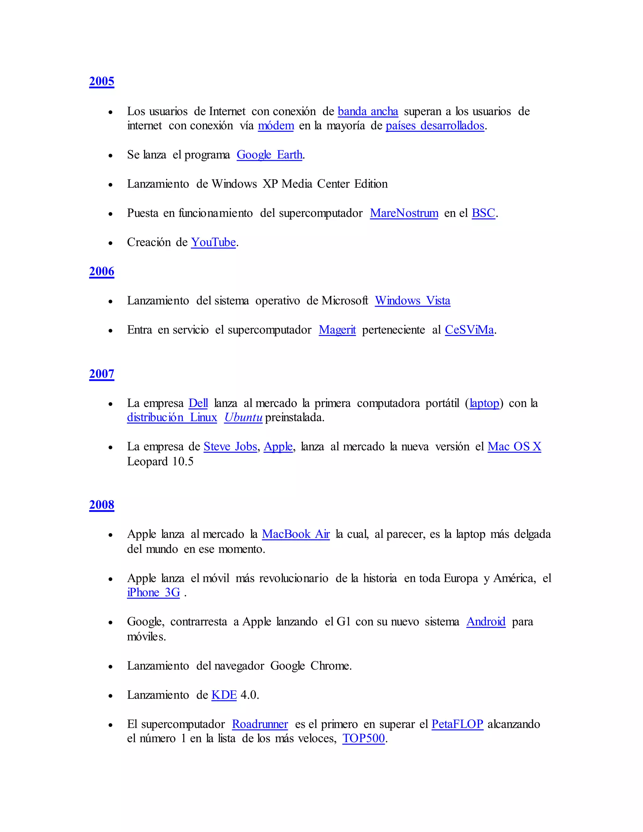 2005
 Los usuarios de Internet con conexión de banda ancha superan a los usuarios de
internet con conexión vía módem en la mayoría de países desarrollados.
 Se lanza el programa Google Earth.
 Lanzamiento de Windows XP Media Center Edition
 Puesta en funcionamiento del supercomputador MareNostrum en el BSC.
 Creación de YouTube.
2006
 Lanzamiento del sistema operativo de Microsoft Windows Vista
 Entra en servicio el supercomputador Magerit perteneciente al CeSViMa.
2007
 La empresa Dell lanza al mercado la primera computadora portátil (laptop) con la
distribución Linux Ubuntu preinstalada.
 La empresa de Steve Jobs, Apple, lanza al mercado la nueva versión el Mac OS X
Leopard 10.5
2008
 Apple lanza al mercado la MacBook Air la cual, al parecer, es la laptop más delgada
del mundo en ese momento.
 Apple lanza el móvil más revolucionario de la historia en toda Europa y América, el
iPhone 3G .
 Google, contrarresta a Apple lanzando el G1 con su nuevo sistema Android para
móviles.
 Lanzamiento del navegador Google Chrome.
 Lanzamiento de KDE 4.0.
 El supercomputador Roadrunner es el primero en superar el PetaFLOP alcanzando
el número 1 en la lista de los más veloces, TOP500.
 