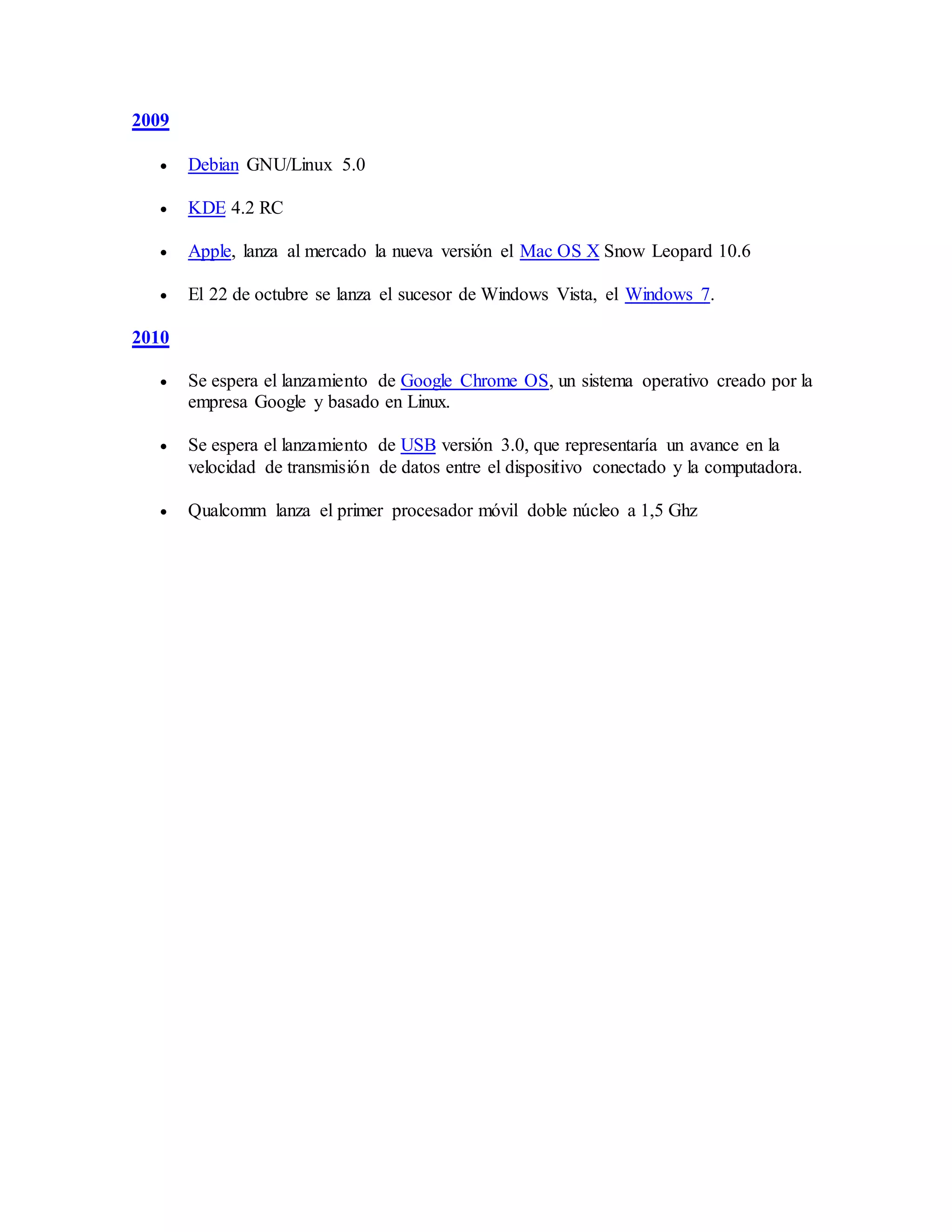 2009
 Debian GNU/Linux 5.0
 KDE 4.2 RC
 Apple, lanza al mercado la nueva versión el Mac OS X Snow Leopard 10.6
 El 22 de octubre se lanza el sucesor de Windows Vista, el Windows 7.
2010
 Se espera el lanzamiento de Google Chrome OS, un sistema operativo creado por la
empresa Google y basado en Linux.
 Se espera el lanzamiento de USB versión 3.0, que representaría un avance en la
velocidad de transmisión de datos entre el dispositivo conectado y la computadora.
 Qualcomm lanza el primer procesador móvil doble núcleo a 1,5 Ghz
 