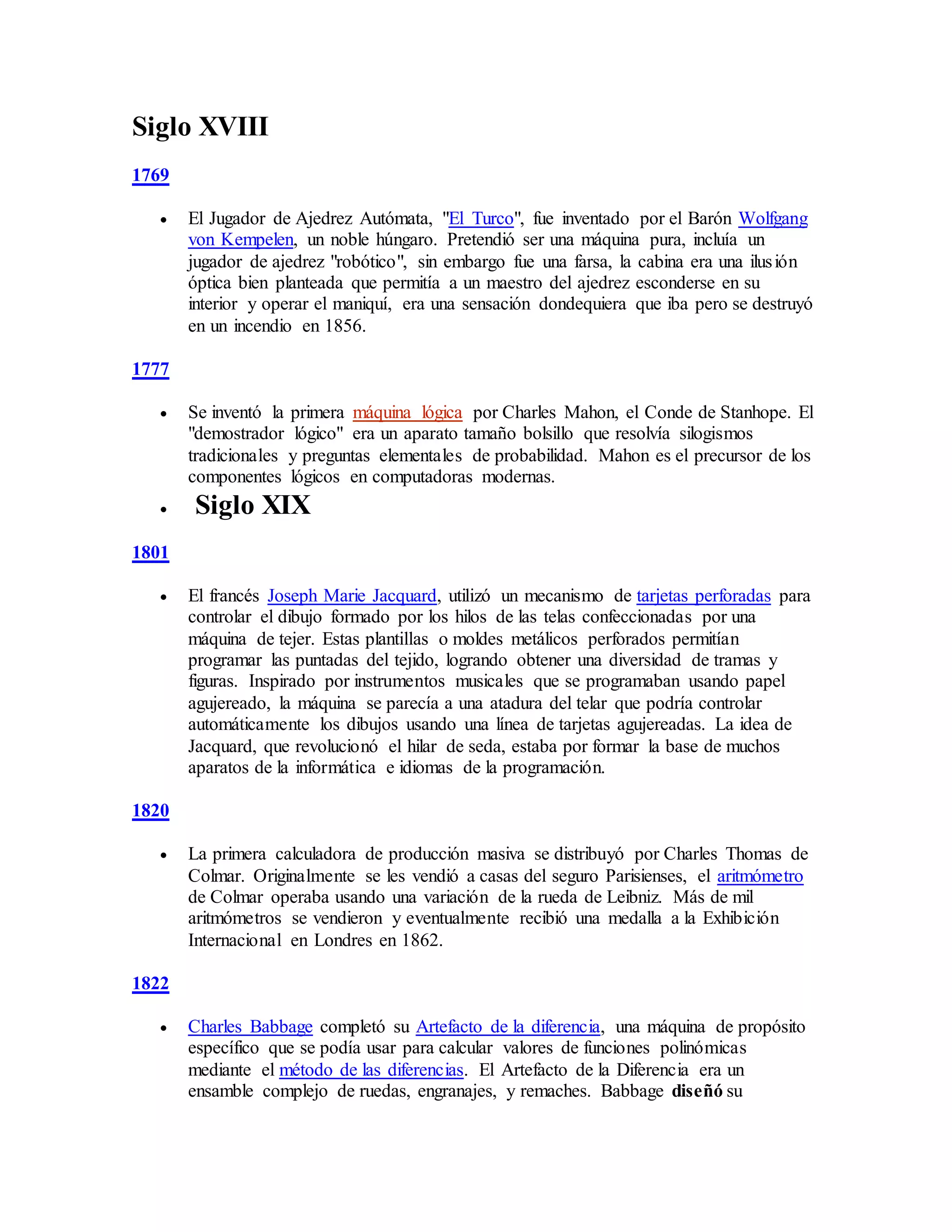 Siglo XVIII
1769
 El Jugador de Ajedrez Autómata, "El Turco", fue inventado por el Barón Wolfgang
von Kempelen, un noble húngaro. Pretendió ser una máquina pura, incluía un
jugador de ajedrez "robótico", sin embargo fue una farsa, la cabina era una ilusión
óptica bien planteada que permitía a un maestro del ajedrez esconderse en su
interior y operar el maniquí, era una sensación dondequiera que iba pero se destruyó
en un incendio en 1856.
1777
 Se inventó la primera máquina lógica por Charles Mahon, el Conde de Stanhope. El
"demostrador lógico" era un aparato tamaño bolsillo que resolvía silogismos
tradicionales y preguntas elementales de probabilidad. Mahon es el precursor de los
componentes lógicos en computadoras modernas.
 Siglo XIX
1801
 El francés Joseph Marie Jacquard, utilizó un mecanismo de tarjetas perforadas para
controlar el dibujo formado por los hilos de las telas confeccionadas por una
máquina de tejer. Estas plantillas o moldes metálicos perforados permitían
programar las puntadas del tejido, logrando obtener una diversidad de tramas y
figuras. Inspirado por instrumentos musicales que se programaban usando papel
agujereado, la máquina se parecía a una atadura del telar que podría controlar
automáticamente los dibujos usando una línea de tarjetas agujereadas. La idea de
Jacquard, que revolucionó el hilar de seda, estaba por formar la base de muchos
aparatos de la informática e idiomas de la programación.
1820
 La primera calculadora de producción masiva se distribuyó por Charles Thomas de
Colmar. Originalmente se les vendió a casas del seguro Parisienses, el aritmómetro
de Colmar operaba usando una variación de la rueda de Leibniz. Más de mil
aritmómetros se vendieron y eventualmente recibió una medalla a la Exhibición
Internacional en Londres en 1862.
1822
 Charles Babbage completó su Artefacto de la diferencia, una máquina de propósito
específico que se podía usar para calcular valores de funciones polinómicas
mediante el método de las diferencias. El Artefacto de la Diferencia era un
ensamble complejo de ruedas, engranajes, y remaches. Babbage diseñó su
 