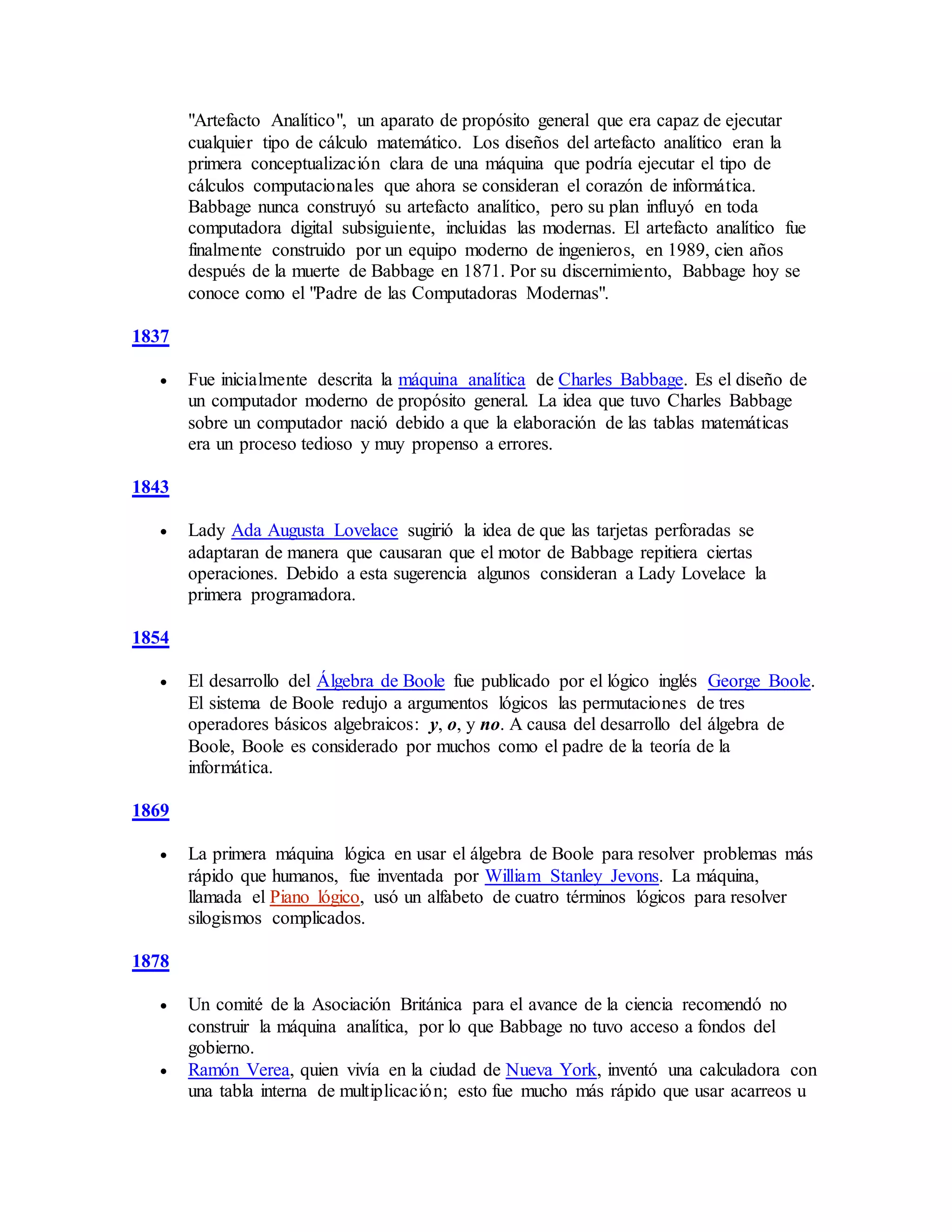 "Artefacto Analítico", un aparato de propósito general que era capaz de ejecutar
cualquier tipo de cálculo matemático. Los diseños del artefacto analítico eran la
primera conceptualización clara de una máquina que podría ejecutar el tipo de
cálculos computacionales que ahora se consideran el corazón de informática.
Babbage nunca construyó su artefacto analítico, pero su plan influyó en toda
computadora digital subsiguiente, incluidas las modernas. El artefacto analítico fue
finalmente construido por un equipo moderno de ingenieros, en 1989, cien años
después de la muerte de Babbage en 1871. Por su discernimiento, Babbage hoy se
conoce como el "Padre de las Computadoras Modernas".
1837
 Fue inicialmente descrita la máquina analítica de Charles Babbage. Es el diseño de
un computador moderno de propósito general. La idea que tuvo Charles Babbage
sobre un computador nació debido a que la elaboración de las tablas matemáticas
era un proceso tedioso y muy propenso a errores.
1843
 Lady Ada Augusta Lovelace sugirió la idea de que las tarjetas perforadas se
adaptaran de manera que causaran que el motor de Babbage repitiera ciertas
operaciones. Debido a esta sugerencia algunos consideran a Lady Lovelace la
primera programadora.
1854
 El desarrollo del Álgebra de Boole fue publicado por el lógico inglés George Boole.
El sistema de Boole redujo a argumentos lógicos las permutaciones de tres
operadores básicos algebraicos: y, o, y no. A causa del desarrollo del álgebra de
Boole, Boole es considerado por muchos como el padre de la teoría de la
informática.
1869
 La primera máquina lógica en usar el álgebra de Boole para resolver problemas más
rápido que humanos, fue inventada por William Stanley Jevons. La máquina,
llamada el Piano lógico, usó un alfabeto de cuatro términos lógicos para resolver
silogismos complicados.
1878
 Un comité de la Asociación Británica para el avance de la ciencia recomendó no
construir la máquina analítica, por lo que Babbage no tuvo acceso a fondos del
gobierno.
 Ramón Verea, quien vivía en la ciudad de Nueva York, inventó una calculadora con
una tabla interna de multiplicación; esto fue mucho más rápido que usar acarreos u
 