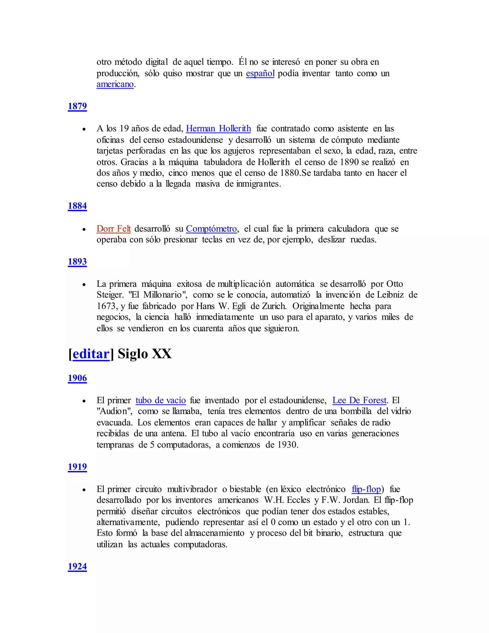 otro método digital de aquel tiempo. Él no se interesó en poner su obra en
producción, sólo quiso mostrar que un español podía inventar tanto como un
americano.
1879
 A los 19 años de edad, Herman Hollerith fue contratado como asistente en las
oficinas del censo estadounidense y desarrolló un sistema de cómputo mediante
tarjetas perforadas en las que los agujeros representaban el sexo, la edad, raza, entre
otros. Gracias a la máquina tabuladora de Hollerith el censo de 1890 se realizó en
dos años y medio, cinco menos que el censo de 1880.Se tardaba tanto en hacer el
censo debido a la llegada masiva de inmigrantes.
1884
 Dorr Felt desarrolló su Comptómetro, el cual fue la primera calculadora que se
operaba con sólo presionar teclas en vez de, por ejemplo, deslizar ruedas.
1893
 La primera máquina exitosa de multiplicación automática se desarrolló por Otto
Steiger. "El Millonario", como se le conocía, automatizó la invención de Leibniz de
1673, y fue fabricado por Hans W. Egli de Zurich. Originalmente hecha para
negocios, la ciencia halló inmediatamente un uso para el aparato, y varios miles de
ellos se vendieron en los cuarenta años que siguieron.
[editar] Siglo XX
1906
 El primer tubo de vacío fue inventado por el estadounidense, Lee De Forest. El
"Audion", como se llamaba, tenía tres elementos dentro de una bombilla del vidrio
evacuada. Los elementos eran capaces de hallar y amplificar señales de radio
recibidas de una antena. El tubo al vacío encontraría uso en varias generaciones
tempranas de 5 computadoras, a comienzos de 1930.
1919
 El primer circuito multivibrador o biestable (en léxico electrónico flip-flop) fue
desarrollado por los inventores americanos W.H. Eccles y F.W. Jordan. El flip-flop
permitió diseñar circuitos electrónicos que podían tener dos estados estables,
alternativamente, pudiendo representar así el 0 como un estado y el otro con un 1.
Esto formó la base del almacenamiento y proceso del bit binario, estructura que
utilizan las actuales computadoras.
1924
 