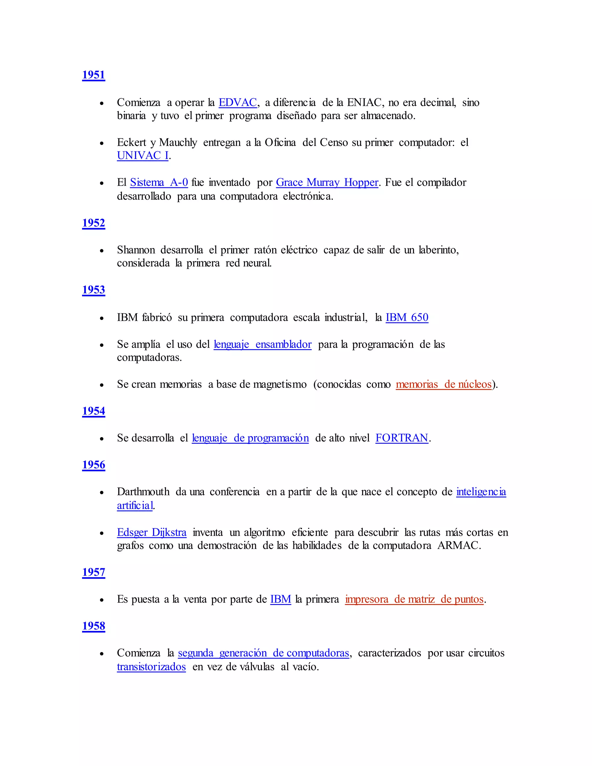 1951
 Comienza a operar la EDVAC, a diferencia de la ENIAC, no era decimal, sino
binaria y tuvo el primer programa diseñado para ser almacenado.
 Eckert y Mauchly entregan a la Oficina del Censo su primer computador: el
UNIVAC I.
 El Sistema A-0 fue inventado por Grace Murray Hopper. Fue el compilador
desarrollado para una computadora electrónica.
1952
 Shannon desarrolla el primer ratón eléctrico capaz de salir de un laberinto,
considerada la primera red neural.
1953
 IBM fabricó su primera computadora escala industrial, la IBM 650
 Se amplía el uso del lenguaje ensamblador para la programación de las
computadoras.
 Se crean memorias a base de magnetismo (conocidas como memorias de núcleos).
1954
 Se desarrolla el lenguaje de programación de alto nivel FORTRAN.
1956
 Darthmouth da una conferencia en a partir de la que nace el concepto de inteligencia
artificial.
 Edsger Dijkstra inventa un algoritmo eficiente para descubrir las rutas más cortas en
grafos como una demostración de las habilidades de la computadora ARMAC.
1957
 Es puesta a la venta por parte de IBM la primera impresora de matriz de puntos.
1958
 Comienza la segunda generación de computadoras, caracterizados por usar circuitos
transistorizados en vez de válvulas al vacío.
 
