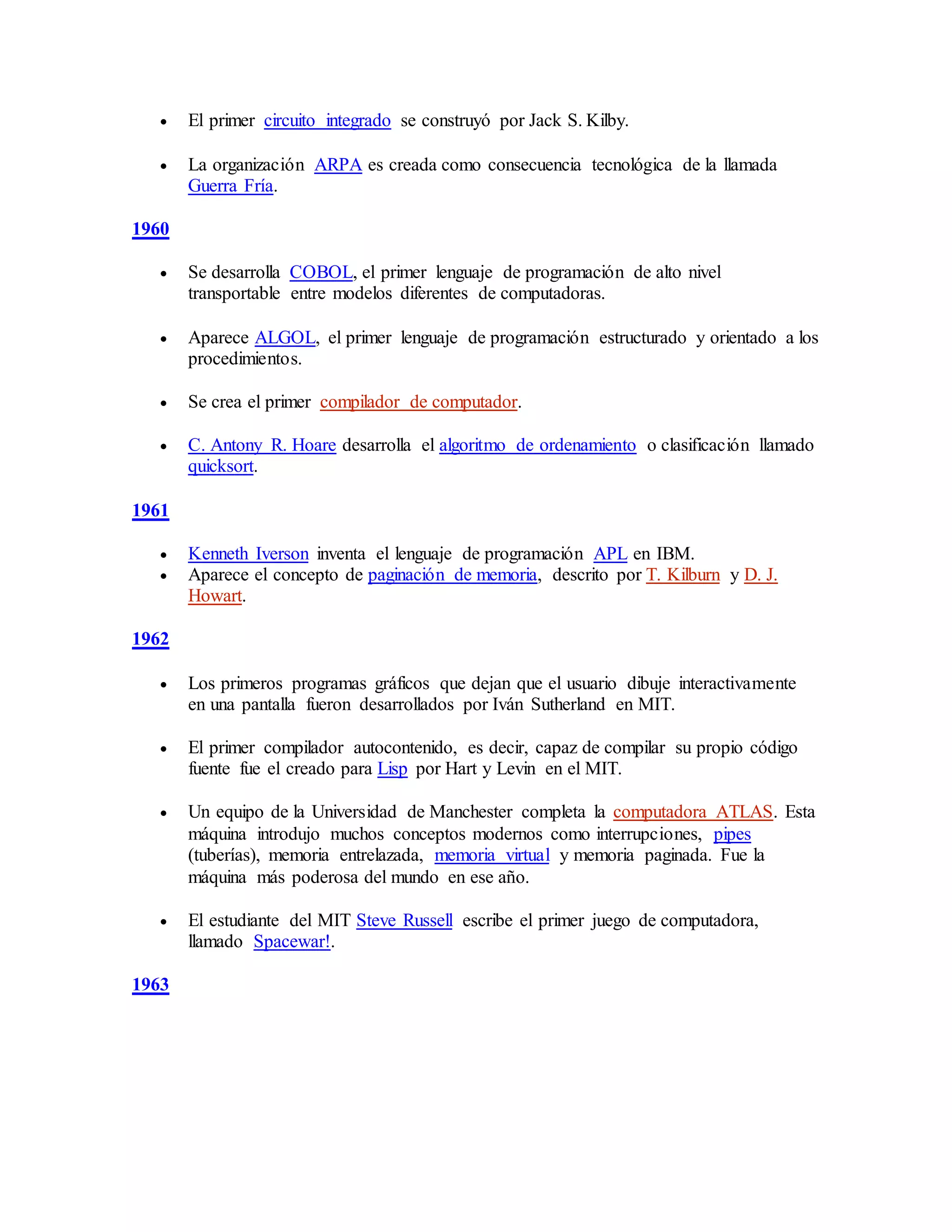  El primer circuito integrado se construyó por Jack S. Kilby.
 La organización ARPA es creada como consecuencia tecnológica de la llamada
Guerra Fría.
1960
 Se desarrolla COBOL, el primer lenguaje de programación de alto nivel
transportable entre modelos diferentes de computadoras.
 Aparece ALGOL, el primer lenguaje de programación estructurado y orientado a los
procedimientos.
 Se crea el primer compilador de computador.
 C. Antony R. Hoare desarrolla el algoritmo de ordenamiento o clasificación llamado
quicksort.
1961
 Kenneth Iverson inventa el lenguaje de programación APL en IBM.
 Aparece el concepto de paginación de memoria, descrito por T. Kilburn y D. J.
Howart.
1962
 Los primeros programas gráficos que dejan que el usuario dibuje interactivamente
en una pantalla fueron desarrollados por Iván Sutherland en MIT.
 El primer compilador autocontenido, es decir, capaz de compilar su propio código
fuente fue el creado para Lisp por Hart y Levin en el MIT.
 Un equipo de la Universidad de Manchester completa la computadora ATLAS. Esta
máquina introdujo muchos conceptos modernos como interrupciones, pipes
(tuberías), memoria entrelazada, memoria virtual y memoria paginada. Fue la
máquina más poderosa del mundo en ese año.
 El estudiante del MIT Steve Russell escribe el primer juego de computadora,
llamado Spacewar!.
1963
 
