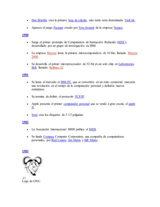  Dan Bricklin crea la primera hoja de cálculo, más tarde sería denominada VisiCalc.
 Aparece el juego Pacman creado por Toru Iwatani de la empresa Namco.
1980
 Surge el primer prototipo de Computadora de Instrucción Reducida (RISC),
desarrollado por un grupo de investigación en IBM.
 La empresa Mycron lanza la primera microcomputadora de 16 bits, llamada Mycron
2000.
 Se desarrolla el primer microprocesador de 32-bit en un solo chip en Laboratorios
Bell, llamado Bellmac-32.
1981
 Se lanza al mercado el IBM PC, que se convertiría en un éxito comercial, marcaría
una revolución en el campo de la computación personal y definiría nuevos
estándares.
 Se termina de definir el protocolo TCP/IP.
 Apple presenta el primer computador personal que se vende a gran escala, el apple
II.
 Sony crea los disquetes de 3 1/2 pulgadas.
1982
 La Asociación Internacional MIDI publica el MIDI.
 Se funda Compaq Computer Corporation, una compañía de computadoras
personales, por Rod Canion, Jim Harris y Bill Murto.
1983
Logo de GNU.
 