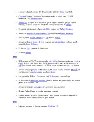  Microsoft ofrece la versión 1.0 del procesador de textos Word para DOS.
 Compaq (Compaq Computer Corporation) fabrica el primer clon PC IBM
compatible, el Compaq portable.
 ARPANET se separa de la red militar que la originó, de modo que, ya sin fines
militares, se puede considerar esta fecha como el nacimiento de Internet.
 Se anuncia públicamente el proyecto GNU iniciado por Richard Stallman.
 Aparece el lenguaje de programación C++ diseñado por Bjarne Stroustrup.
 Nace el primer sistema operativo de Sun llamado SunOS.
 Aparece el famoso Lotus 1-2-3, un programa de hoja de cálculo realizado por la
compañía Lotus Software.
 El sistema DNS consistía de 1000 hosts.
 Se funda Borland.
1984
 IBM presenta el PC-AT, con procesador Intel 80286, bus de expansión de 16 bits y
6 Mhz de velocidad. Tenía hasta 512 KB de memoria RAM, un disco duro de 20
MB y un monitor monocromático. Su precio en ese momento era de 5.795 dólares.
 Apple Computer presenta su Macintosh 128K con el sistema operativo Mac OS, el
cual introduce la interfaz gráfica ideada en Xerox.
 Las compañías Philips y Sony crean los CD-Roms para computadores.
 Se desarrolla el sistema de ventanas X bajo el nombre X1 para dotar de una interfaz
gráfica a los sistemas Unix.
 Aparece el lenguaje LaTeX para procesamiento de documentos.
 Hewlett-Packard lanza su popular impresora LaserJet.
 Leonard Bosack y Sandra Lerner fundan Cisco Systems que es líder mundial en
soluciones de red e infraestructuras para Internet.
1985
 Microsoft presenta el sistema operativo Windows 1.0.
 