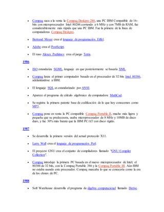  Compaq saca a la venta la Compaq Deskpro 286, una PC IBM Compatible de 16-
bits con microprocesador Intel 80286 corriendo a 6 MHz y con 7MB de RAM, fue
considerablemente más rápida que una PC IBM. Fue la primera de la línea de
computadoras Compaq Deskpro.
 Bertrand Meyer crea el lenguaje de programación Eiffel.
 Adobe crea el PostScript.
 El ruso Alexey Pazhitnov crea el juego Tetris.
1986
 ISO estandariza SGML, lenguaje en que posteriormente se basaría XML.
 Compaq lanza el primer computador basado en el procesador de 32 bits Intel 80386,
adelantándose a IBM.
 El lenguaje SQL es estandarizado por ANSI.
 Aparece el programa de cálculo algebraico de computadora MathCad.
 Se registra la primera patente base de codificación de lo que hoy conocemos como
MP3.
 Compaq pone en venta la PC compatible Compaq Portable II, mucho más ligera y
pequeña que su predecesora, usaba microprocesador de 8 MHz y 10MB de disco
duro, y fue 30% más barata que la IBM PC/AT con disco rígido.
1987
 Se desarrolla la primera versión del actual protocolo X11.
 Larry Wall crea el lenguaje de programación Perl.
 El proyecto GNU crea el conjunto de compiladores llamado "GNU Compiler
Collection".
 Compaq introdujo la primera PC basada en el nuevo microprocesador de Intel; el
80386 de 32 bits, con la Compaq Portable 386 y la Compaq Portable III. Aún IBM
no estaba usando este procesador. Compaq marcaba lo que se conocería como la era
de los clones de PC.
1988
 Soft Warehouse desarrolla el programa de álgebra computacional llamado Derive.
 