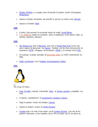  Stephen Wolfram y su equipo sacan al mercado la primera versión del programa
Mathematica.
 Aparece el primer documento que describe lo que hoy se conoce como firewalls.
 Aparece el estándar XMS.
1989
 Creative Labs presenta la reconocida tarjeta de sonido Sound Blaster.
 T. E. Anderson estudia las cuestiones sobre el rendimiento de las hebras o hilos en
sistemas operativos (threads).
1990
 Tim Berners-Lee ideó el hipertexto para crear el World Wide Web (www) una
nueva manera de interactuar con Internet. También creó las bases del protocolo de
transmisión HTTP, el lenguaje de documentos HTML y el concepto de los URL.
 Se construye el primer prototipo de procesador óptico en AT&T (Laboratorios de
Bell).
 Guido van Rossum crea el lenguaje de programación Python.
1991
Tux (Logo de Linux).
 Linus Torvalds comenzó a desarrollar Linux, un sistema operativo compatible con
Unix.
 Comienza a popularizarse la programación orientada a objetos.
 Surge la primera versión del estándar Unicode.
 Aparece la primera versión de Adobe Premiere.
 Compaq puso a la venta al por menor con la Compaq Presario, y fue uno de los
primeros fabricantes en los mediados de los 90's en vender una PC de menos de
 